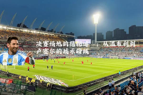 决赛场地的隐秘博弈：从温布利到卢塞尔的战术暗线