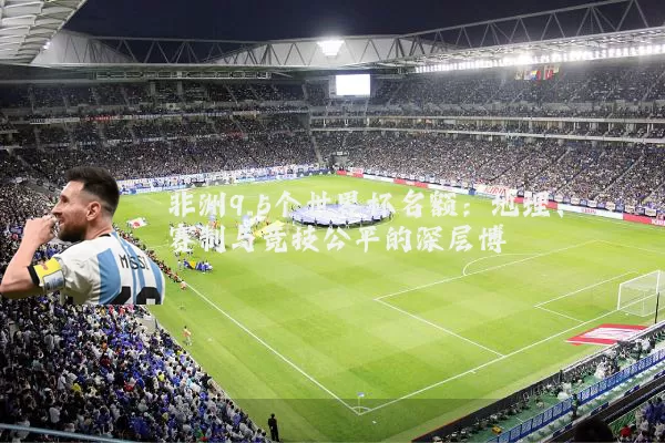 非洲9.5个世界杯名额:地理、赛制与竞技公平的深层博弈