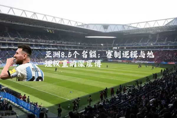 亚洲8.5个名额:赛制逻辑与地理权重的深层博弈
