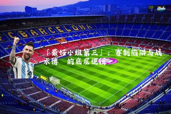 「最好小组第三」:赛制陷阱与战术博弈的底层逻辑