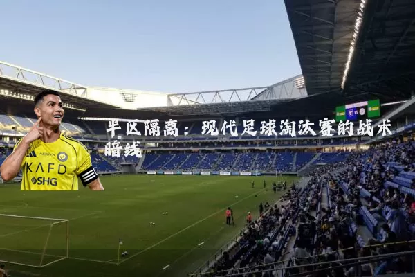 半区隔离:现代足球淘汰赛的战术暗线